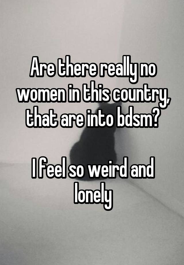 Are there really no women in this country, that are into bdsm?

I feel so weird and lonely