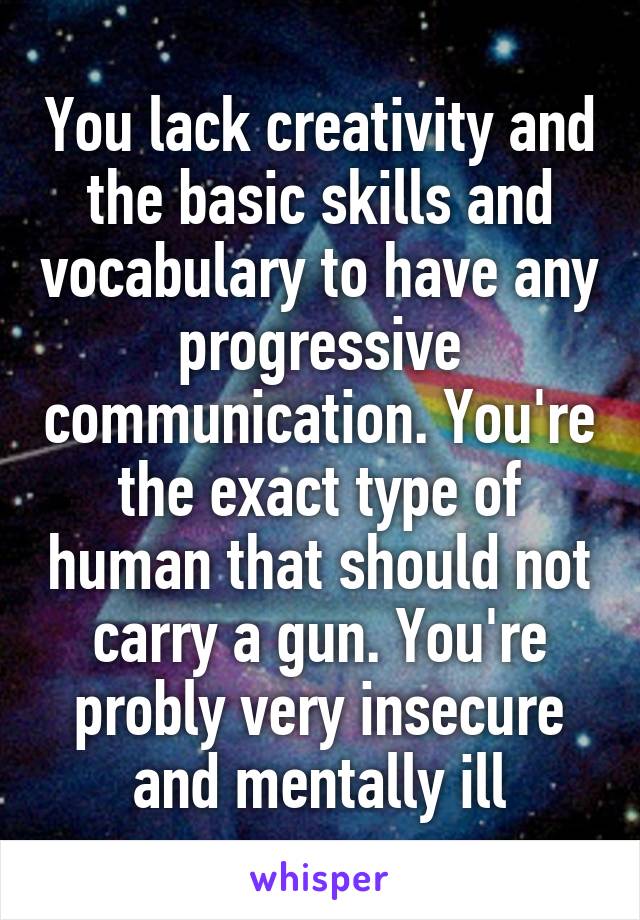 You lack creativity and the basic skills and vocabulary to have any progressive communication. You're the exact type of human that should not carry a gun. You're probly very insecure and mentally ill