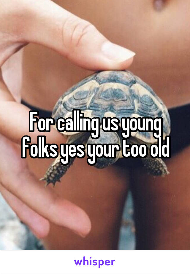 For calling us young folks yes your too old
