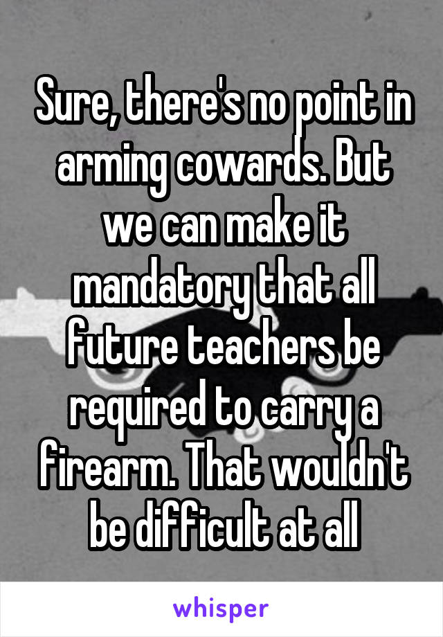 Sure, there's no point in arming cowards. But we can make it mandatory that all future teachers be required to carry a firearm. That wouldn't be difficult at all