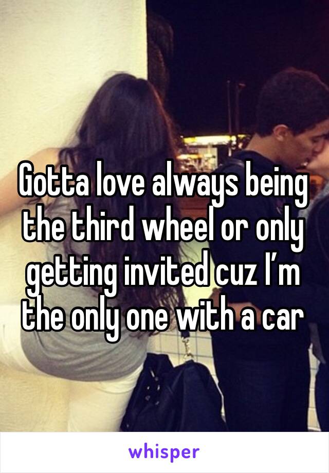 Gotta love always being the third wheel or only getting invited cuz I’m the only one with a car