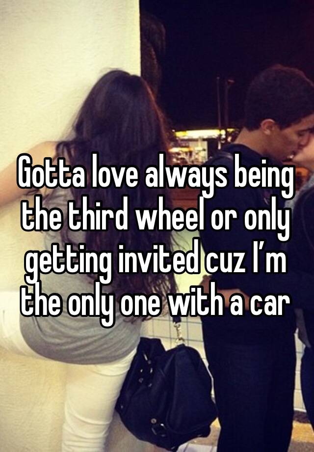 Gotta love always being the third wheel or only getting invited cuz I’m the only one with a car