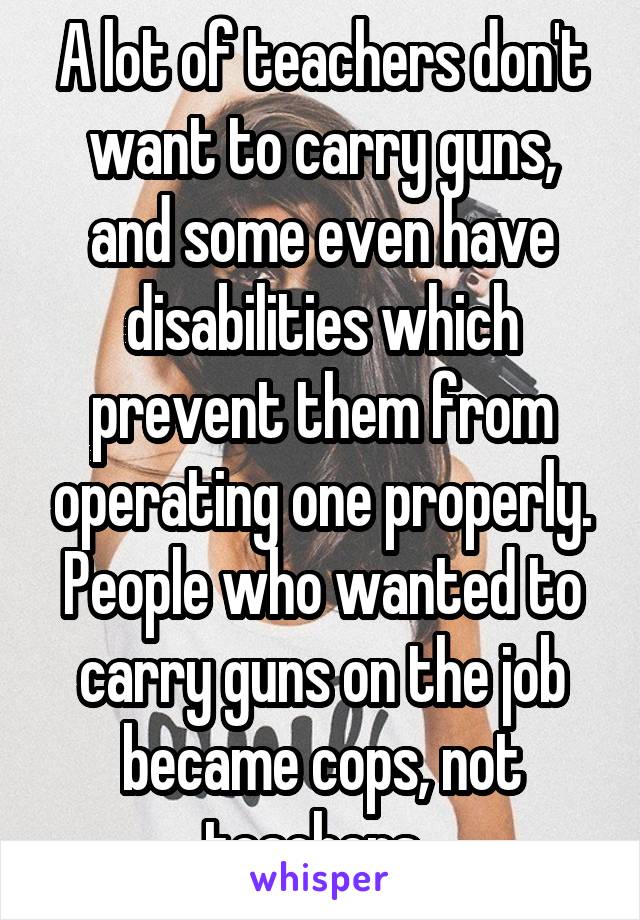 A lot of teachers don't want to carry guns, and some even have disabilities which prevent them from operating one properly. People who wanted to carry guns on the job became cops, not teachers. 