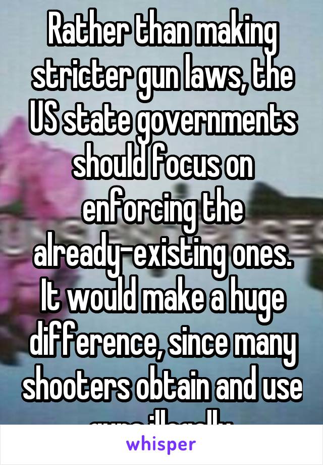 Rather than making stricter gun laws, the US state governments should focus on enforcing the already-existing ones. It would make a huge difference, since many shooters obtain and use guns illegally.