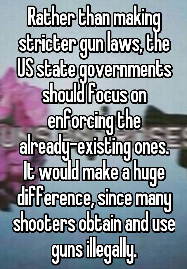 Rather than making stricter gun laws, the US state governments should focus on enforcing the already-existing ones. It would make a huge difference, since many shooters obtain and use guns illegally.