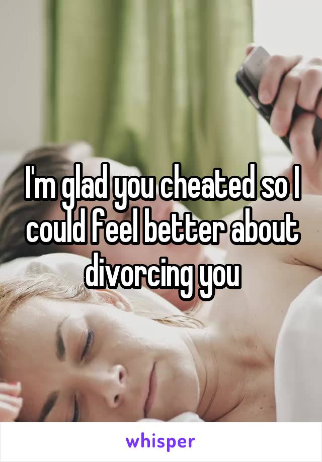 I'm glad you cheated so I could feel better about divorcing you