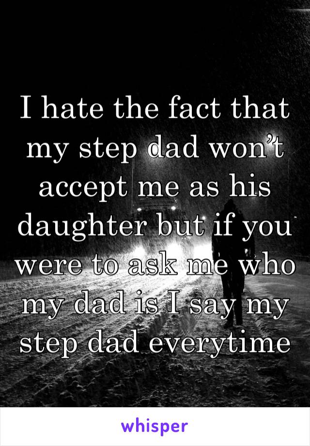 I hate the fact that my step dad won’t accept me as his daughter but if you were to ask me who my dad is I say my step dad everytime 