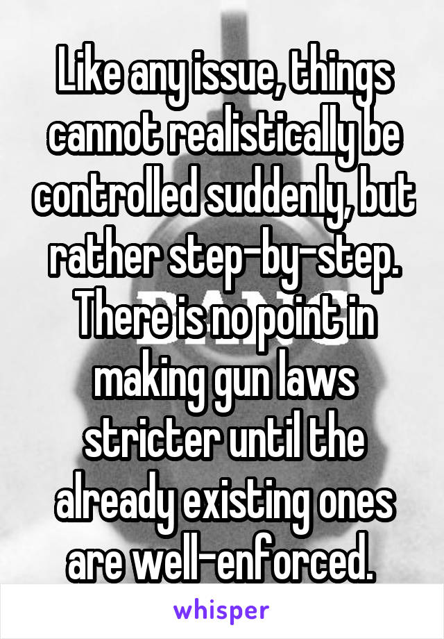 Like any issue, things cannot realistically be controlled suddenly, but rather step-by-step. There is no point in making gun laws stricter until the already existing ones are well-enforced. 