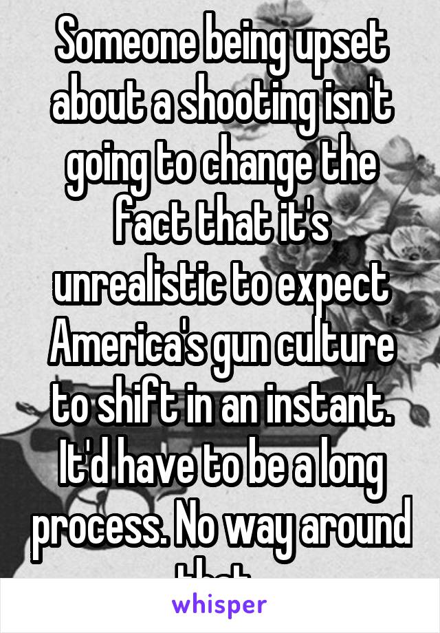 Someone being upset about a shooting isn't going to change the fact that it's unrealistic to expect America's gun culture to shift in an instant. It'd have to be a long process. No way around that. 