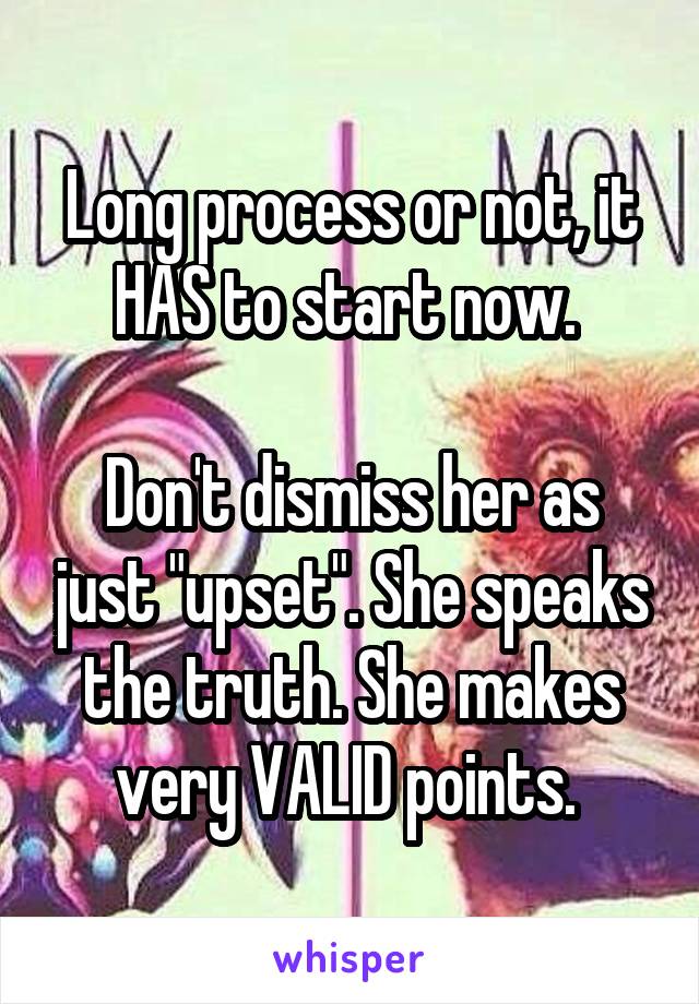 Long process or not, it HAS to start now. 

Don't dismiss her as just "upset". She speaks the truth. She makes very VALID points. 