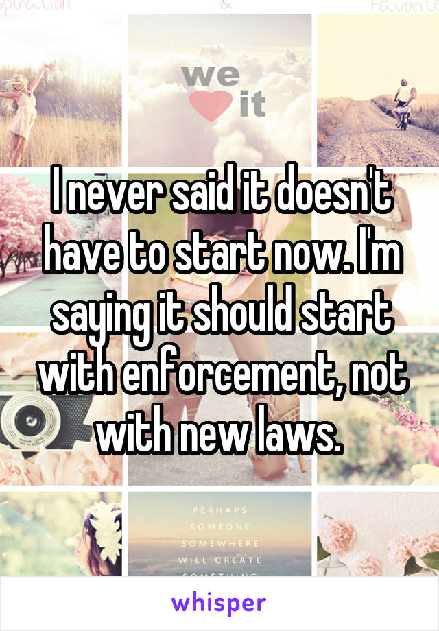 I never said it doesn't have to start now. I'm saying it should start with enforcement, not with new laws. 