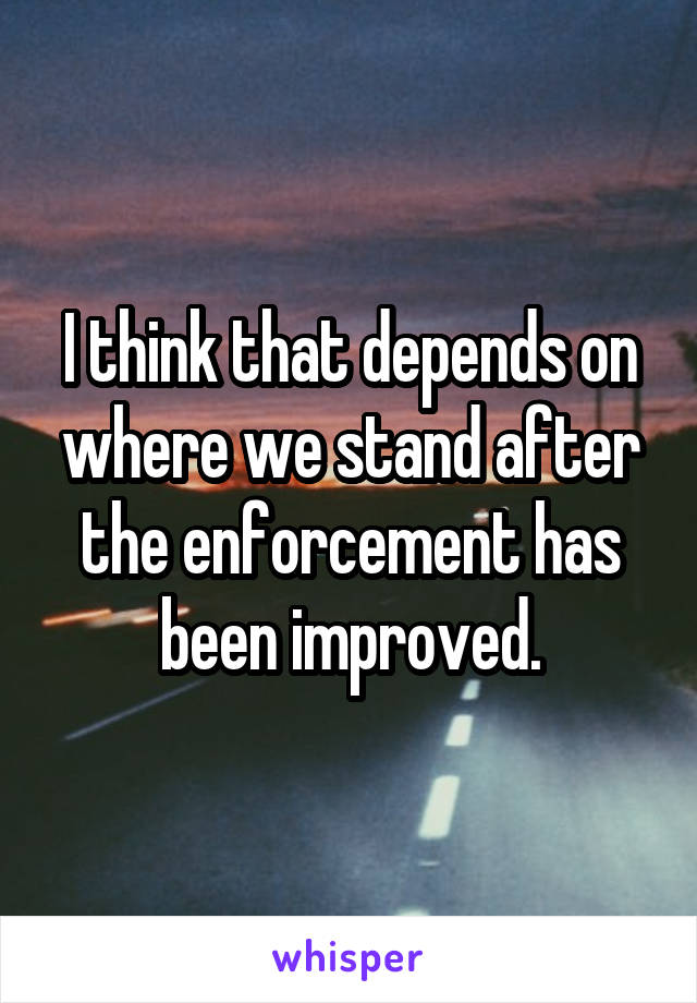 I think that depends on where we stand after the enforcement has been improved.