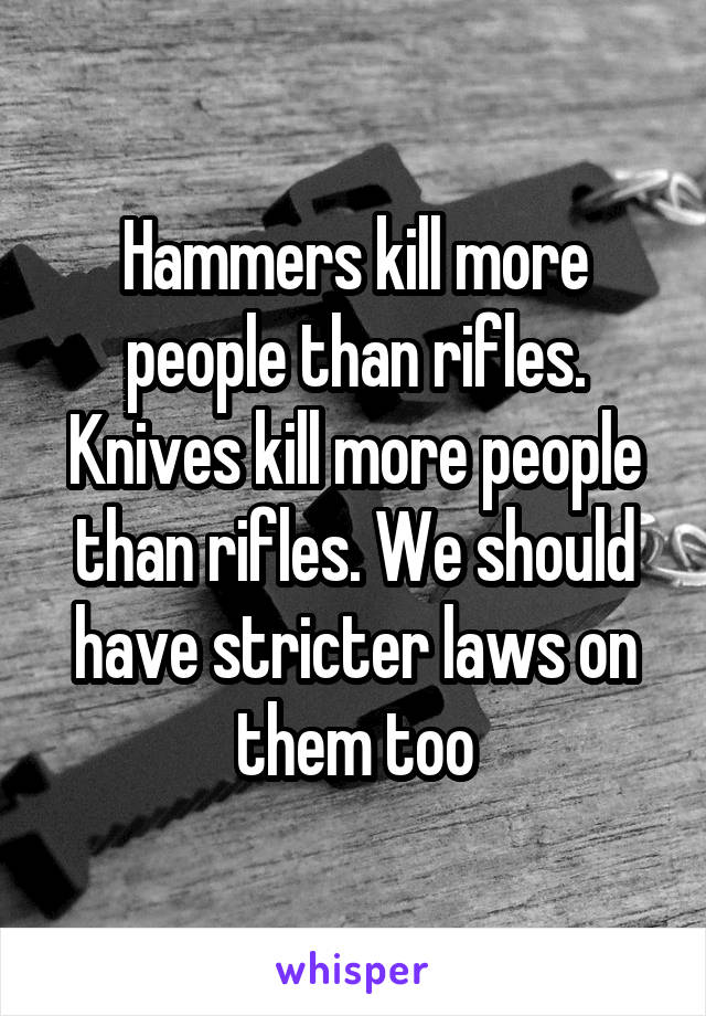 Hammers kill more people than rifles. Knives kill more people than rifles. We should have stricter laws on them too