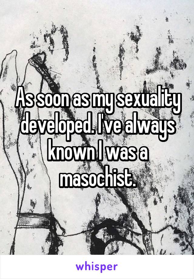 As soon as my sexuality developed. I've always known I was a masochist.