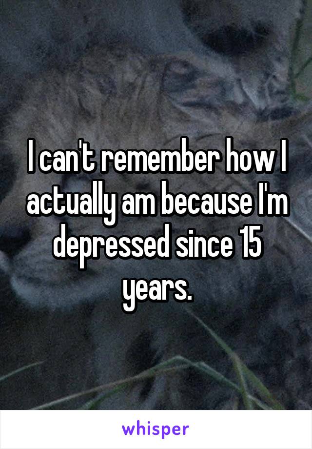 I can't remember how I actually am because I'm depressed since 15 years.