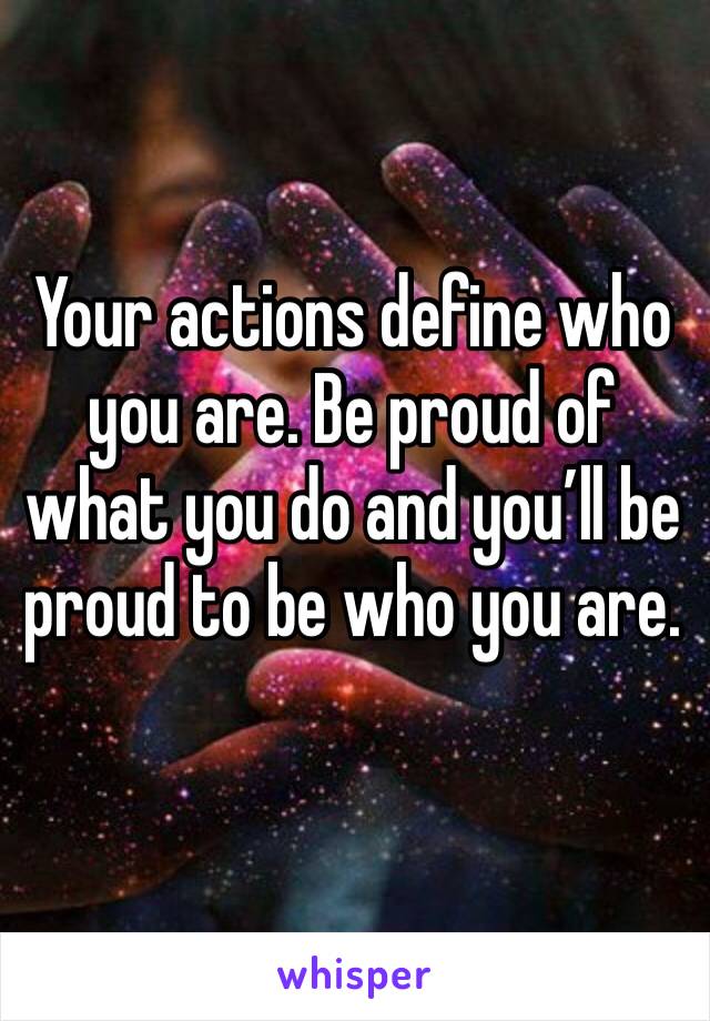 Your actions define who you are. Be proud of what you do and you’ll be proud to be who you are.