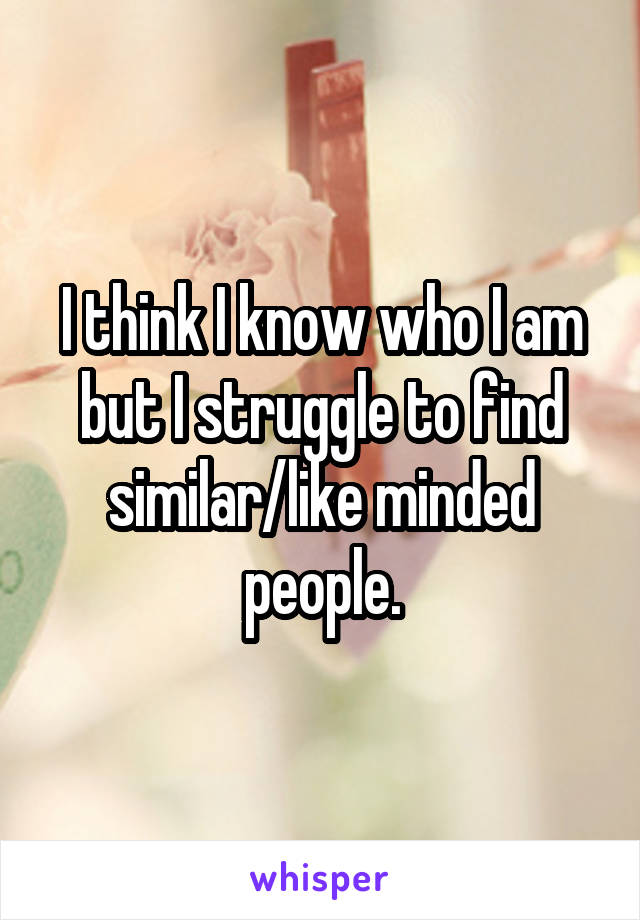 I think I know who I am but I struggle to find similar/like minded people.