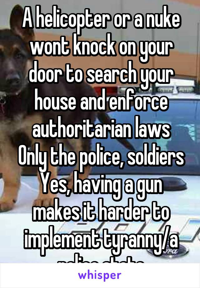 A helicopter or a nuke wont knock on your door to search your house and enforce authoritarian laws
Only the police, soldiers
Yes, having a gun makes it harder to implement tyranny/a police state