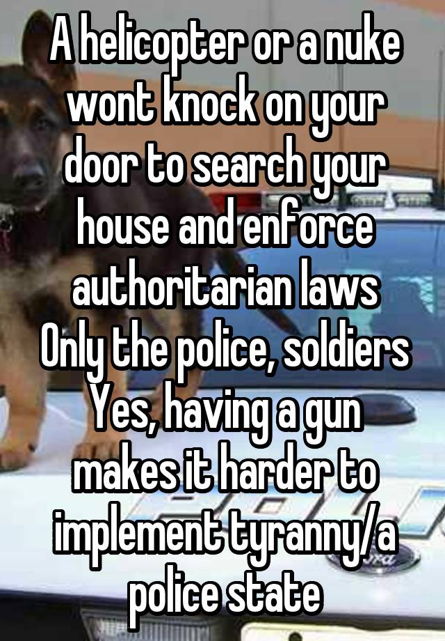 A helicopter or a nuke wont knock on your door to search your house and enforce authoritarian laws
Only the police, soldiers
Yes, having a gun makes it harder to implement tyranny/a police state