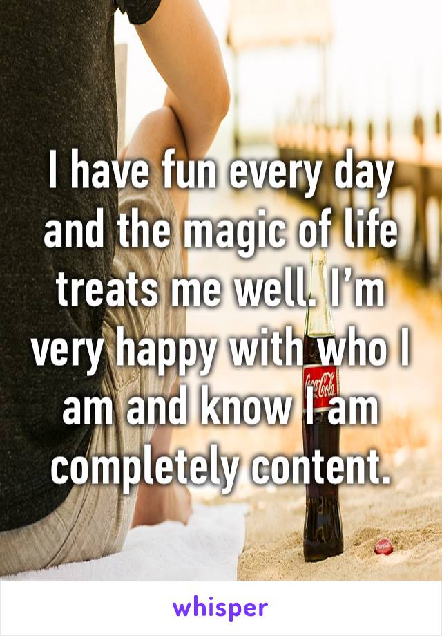 I have fun every day and the magic of life treats me well. I’m very happy with who I am and know I am completely content. 