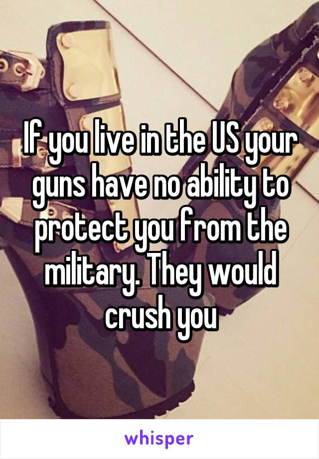 If you live in the US your guns have no ability to protect you from the military. They would crush you