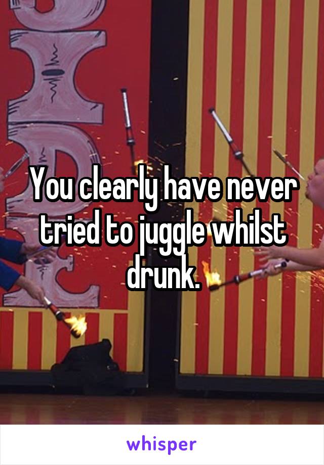 You clearly have never tried to juggle whilst drunk.