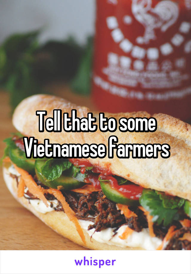 Tell that to some Vietnamese farmers