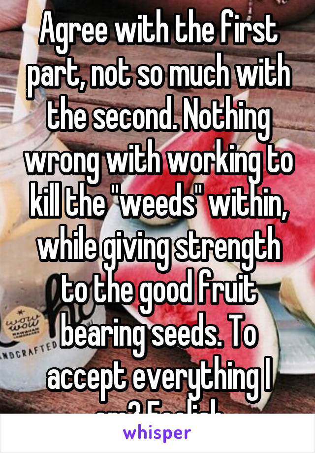 Agree with the first part, not so much with the second. Nothing wrong with working to kill the "weeds" within, while giving strength to the good fruit bearing seeds. To accept everything I am? Foolish