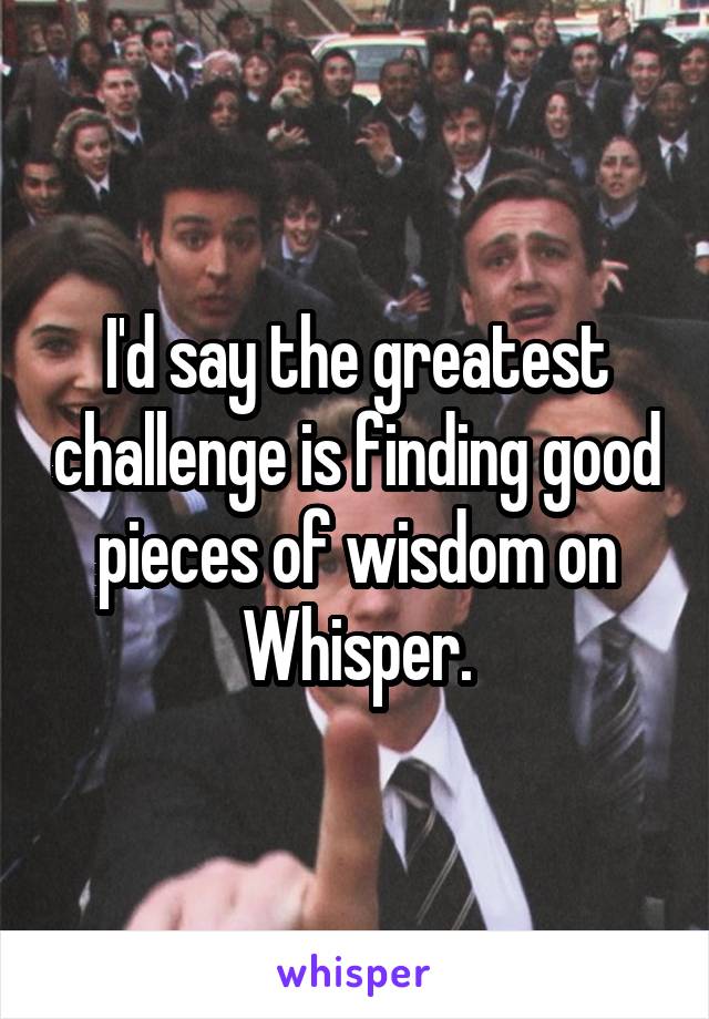 I'd say the greatest challenge is finding good pieces of wisdom on Whisper.