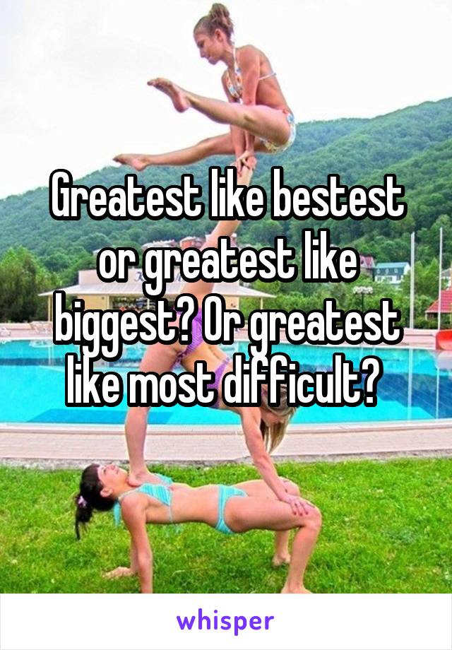 Greatest like bestest or greatest like biggest? Or greatest like most difficult? 
