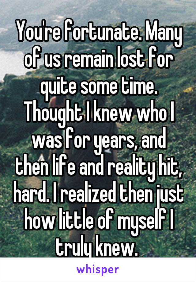 You're fortunate. Many of us remain lost for quite some time. Thought I knew who I was for years, and then life and reality hit, hard. I realized then just how little of myself I truly knew. 