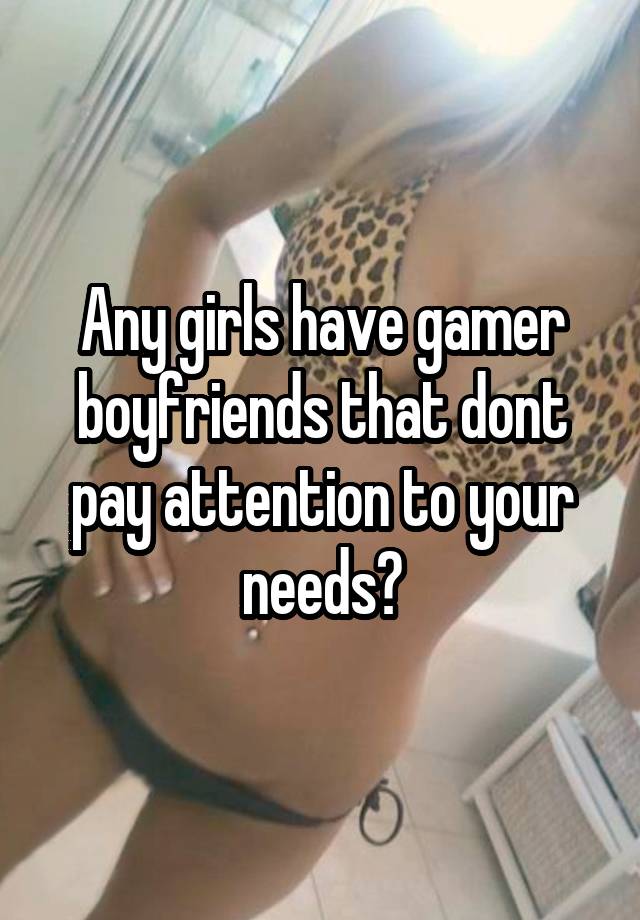 Any girls have gamer boyfriends that dont pay attention to your needs?