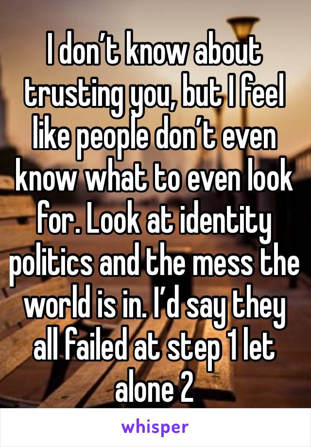 I don’t know about trusting you, but I feel like people don’t even know what to even look for. Look at identity politics and the mess the world is in. I’d say they all failed at step 1 let alone 2