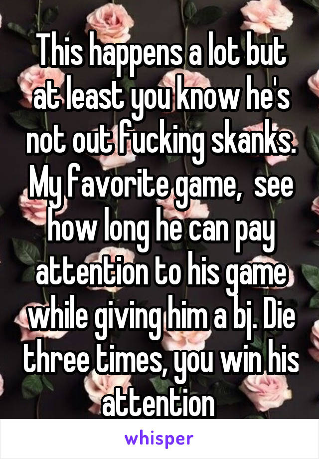 This happens a lot but at least you know he's not out fucking skanks. My favorite game,  see how long he can pay attention to his game while giving him a bj. Die three times, you win his attention 