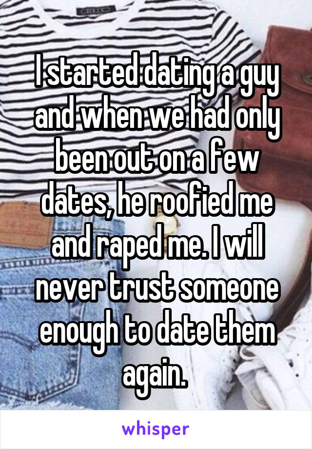 I started dating a guy and when we had only been out on a few dates, he roofied me and raped me. I will never trust someone enough to date them again. 