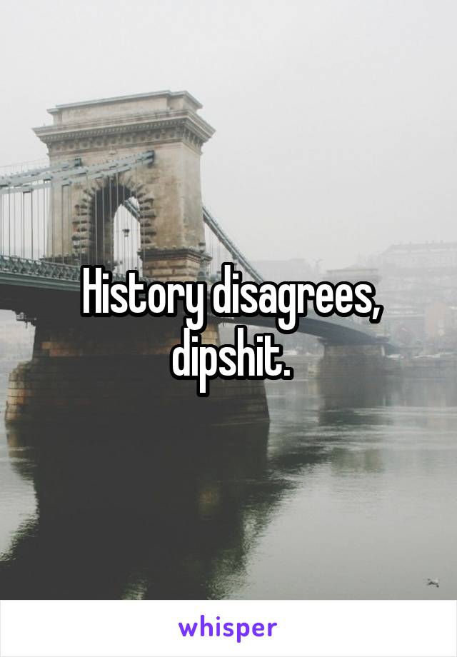 History disagrees, dipshit.