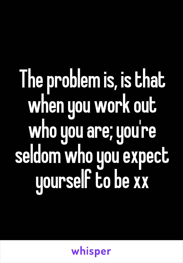 The problem is, is that when you work out who you are; you're seldom who you expect yourself to be xx