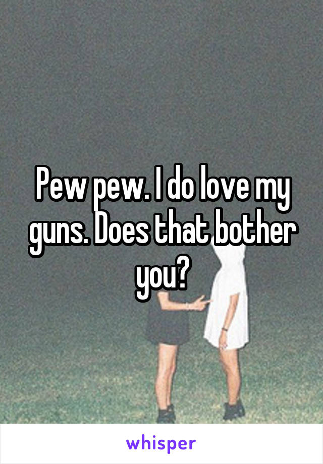 Pew pew. I do love my guns. Does that bother you?