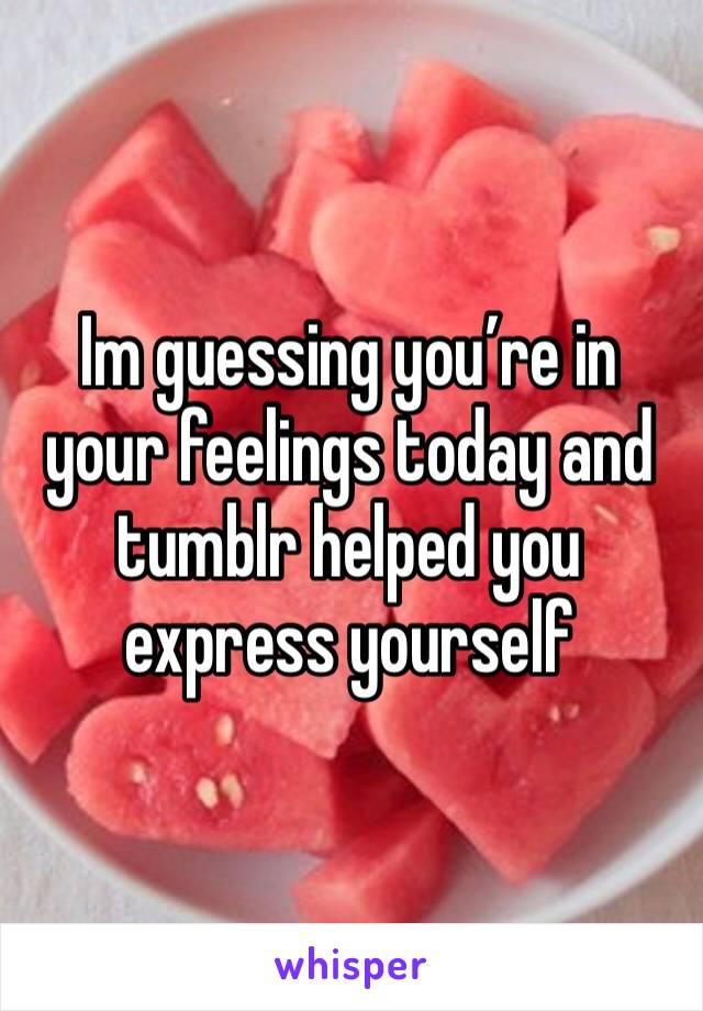 Im guessing you’re in your feelings today and tumblr helped you express yourself 