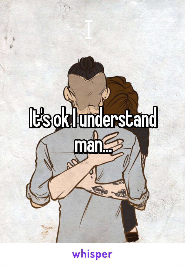 It's ok I understand man...