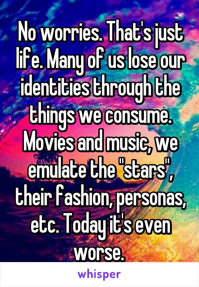 No worries. That's just life. Many of us lose our identities through the things we consume. Movies and music, we emulate the "stars", their fashion, personas, etc. Today it's even worse. 