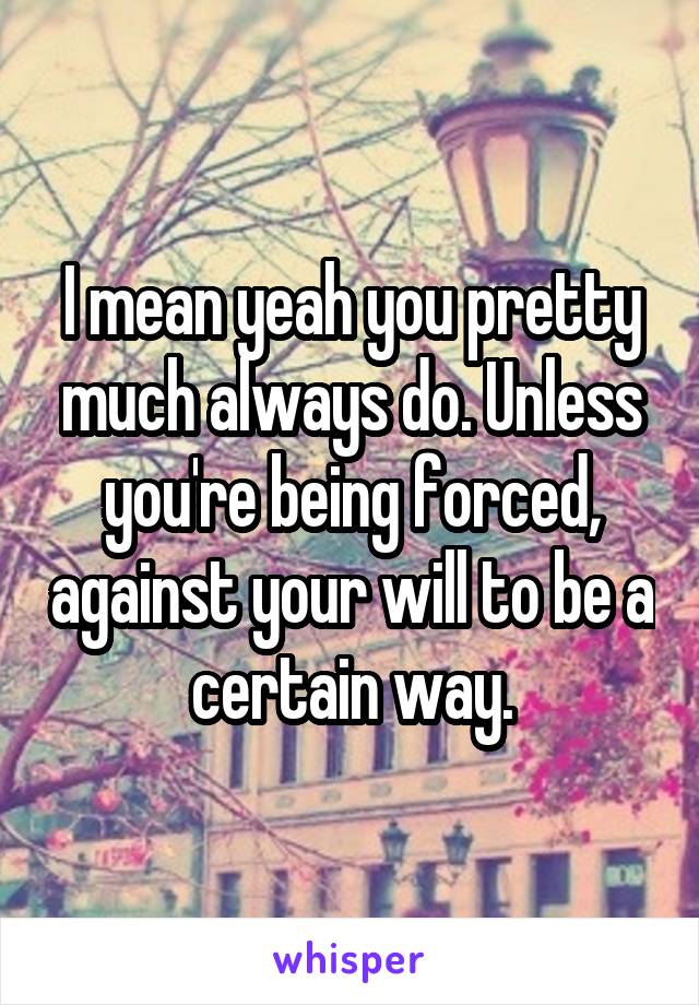 I mean yeah you pretty much always do. Unless you're being forced, against your will to be a certain way.