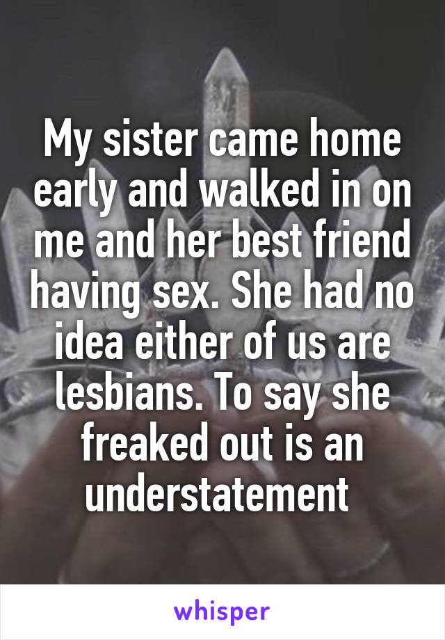 My sister came home early and walked in on me and her best friend having sex. She had no idea either of us are lesbians. To say she freaked out is an understatement 