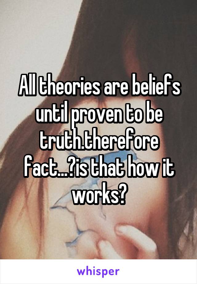 All theories are beliefs until proven to be truth.therefore fact...?is that how it works?