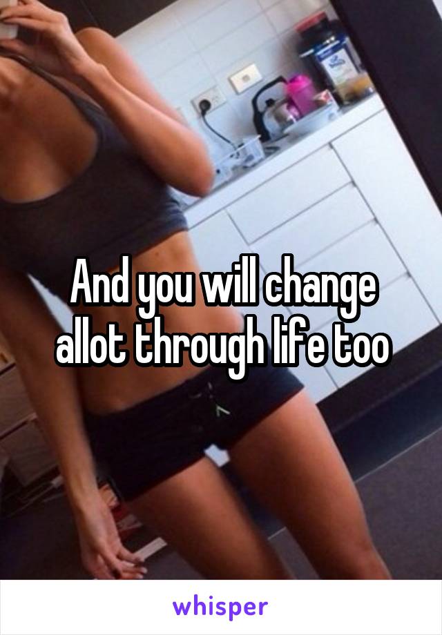 And you will change allot through life too