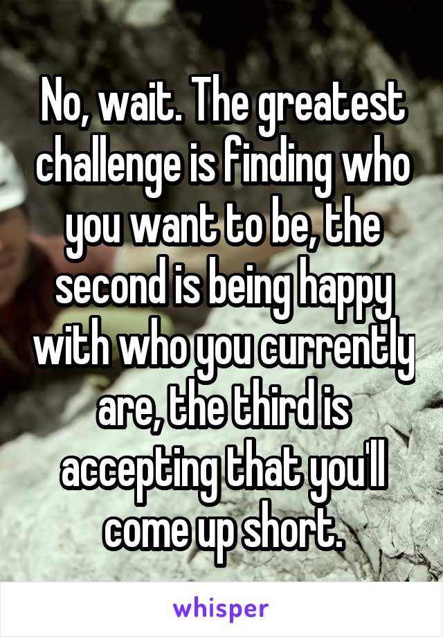 No, wait. The greatest challenge is finding who you want to be, the second is being happy with who you currently are, the third is accepting that you'll come up short.