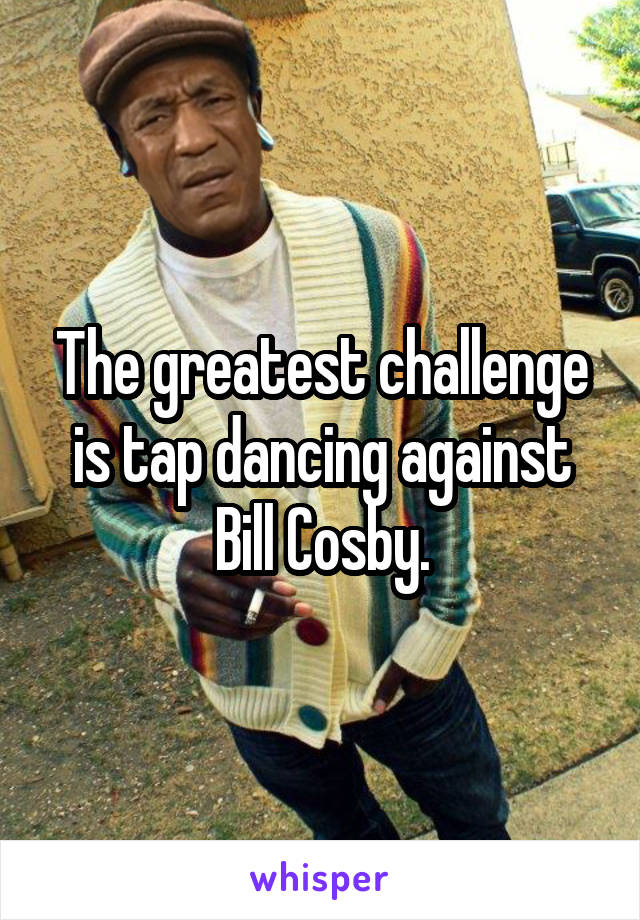 The greatest challenge is tap dancing against Bill Cosby.