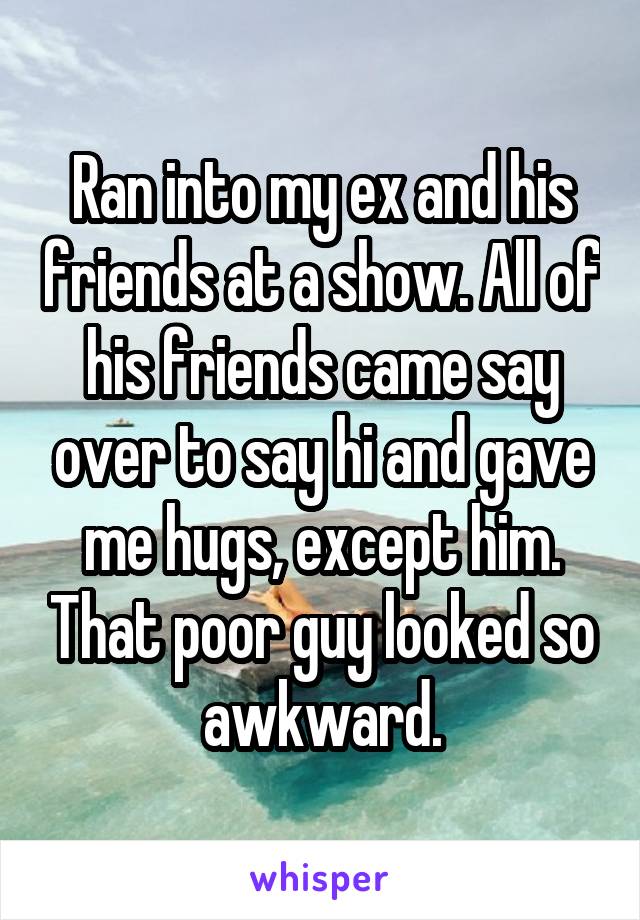 Ran into my ex and his friends at a show. All of his friends came say over to say hi and gave me hugs, except him. That poor guy looked so awkward.