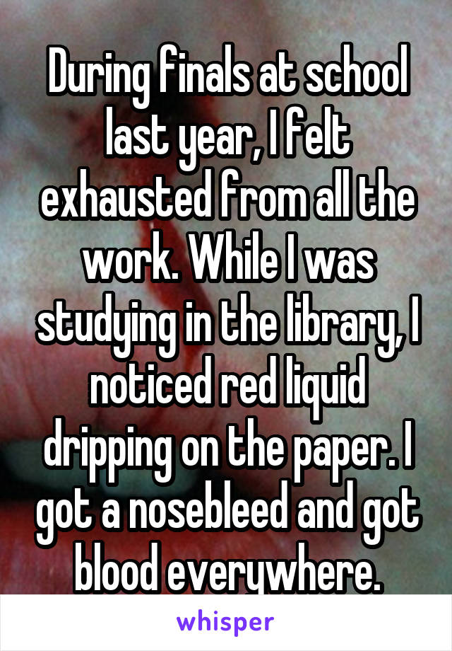 During finals at school last year, I felt exhausted from all the work. While I was studying in the library, I noticed red liquid dripping on the paper. I got a nosebleed and got blood everywhere.