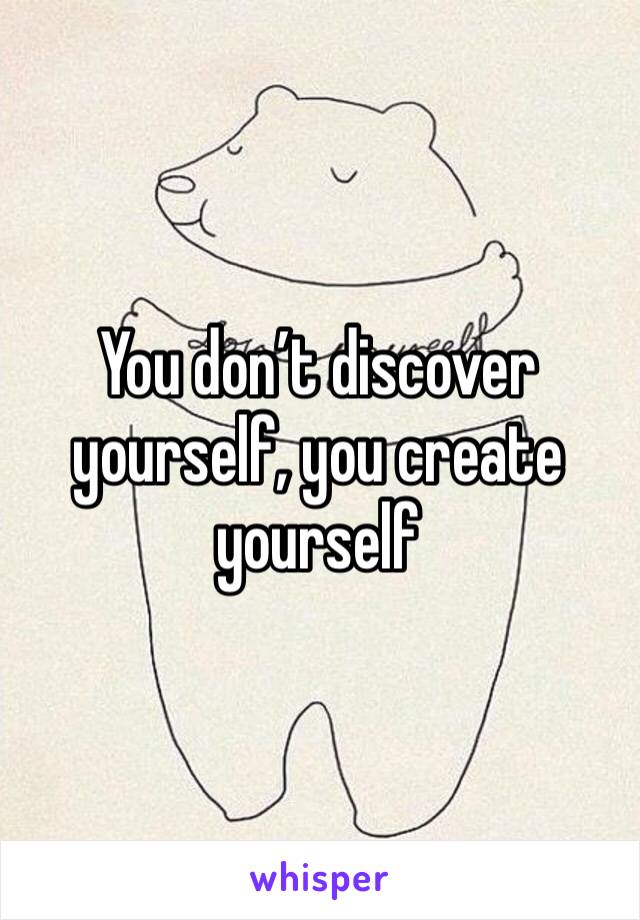 You don’t discover yourself, you create yourself